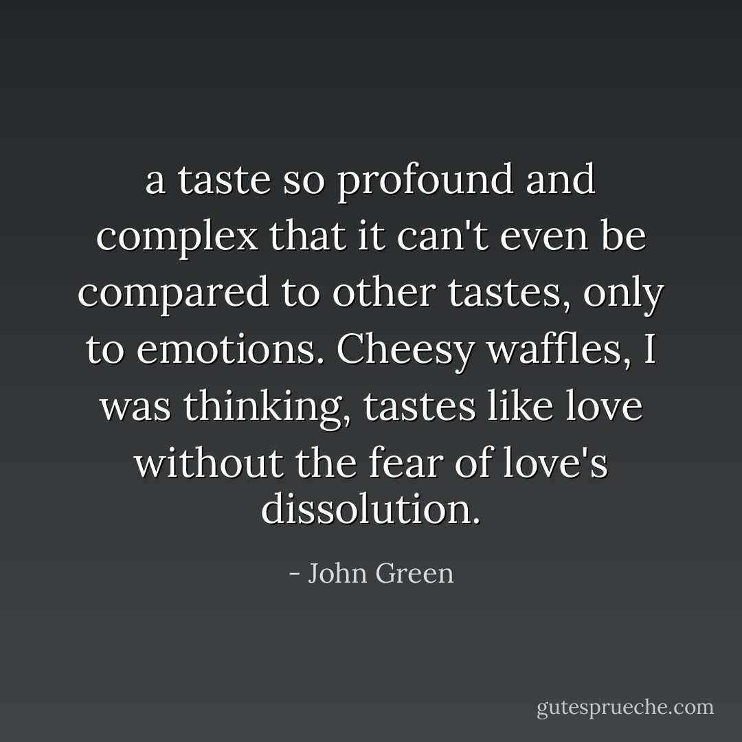 a taste so profound and complex that it can't even be compared to other tastes, only to emotions. Cheesy waffles, I was thinking, tastes like love without the fear of love's dissolution. - John Green