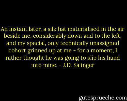 An instant later, a silk hat materialised in the air beside me, considerably down and to the left, and my special, only technically unassigned cohort grinned up at me - for a moment, I rather thought he was going to slip his hand into mine. - J.D. Salinger