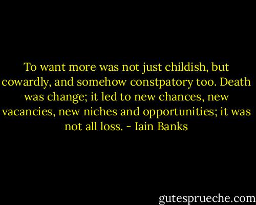 To want more was not just childish, but cowardly, and somehow constpatory too. Death was change; it led to new chances, new vacancies, new niches and opportunities; it was not all loss. - Iain Banks