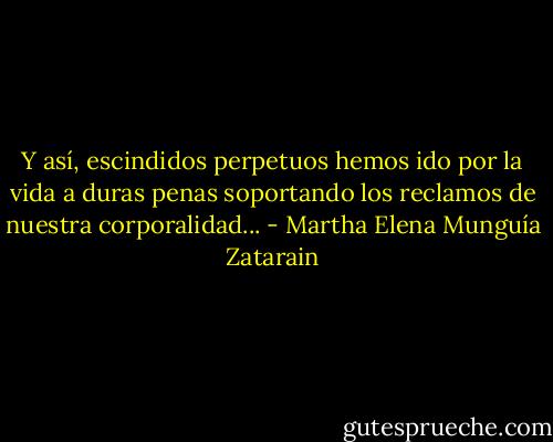 Y así, escindidos perpetuos hemos ido por la vida a duras penas soportando los reclamos de nuestra corporalidad... - Martha Elena Munguía Zatarain