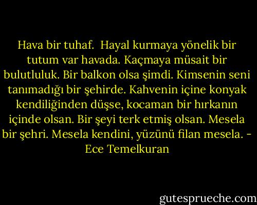Hava bir tuhaf. <br />Hayal kurmaya yönelik bir tutum var havada.<br />Kaçmaya müsait bir bulutluluk.<br />Bir balkon olsa şimdi.<br />Kimsenin seni tanımadığı bir şehirde.<br />Kahvenin içine konyak kendiliğinden düşse,<br />kocaman bir hırkanın içinde olsan.<br />Bir şeyi terk etmiş olsan.<br />Mesela bir şehri.<br />Mesela kendini, yüzünü filan mesela. - Ece Temelkuran