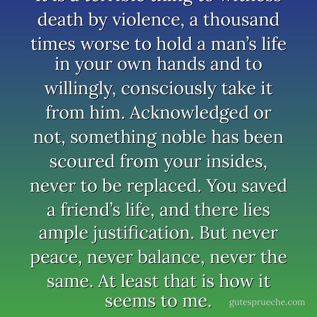 It is a terrible thing to witness death by violence, a thousand times worse to hold a man’s life in your own hands and to willingly, consciously take it from him. Acknowledged or not, something noble has been scoured from your insides, never to be replaced. You saved a friend’s life, and there lies ample justification. But never peace, never balance, never the same. At least that is how it seems to me. - Andrew Levkoff