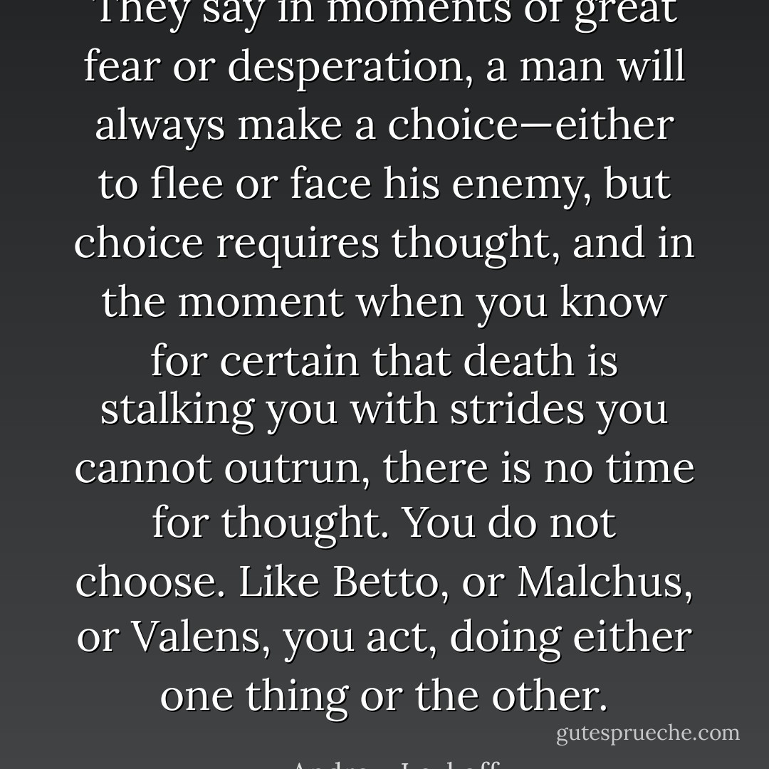 They say in moments of great fear or desperation, a man will always make a choice—either to flee or face his enemy, but choice requires thought, and in the moment when you know for certain that death is stalking you with strides you cannot outrun, there is no time for thought. You do not choose. Like Betto, or Malchus, or Valens, you act, doing either one thing or the other. - Andrew Levkoff