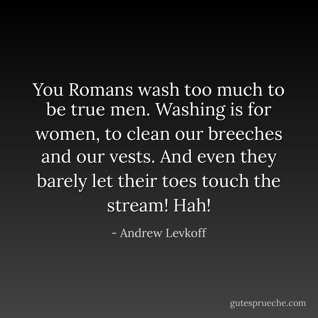 You Romans wash too much to be true men. Washing is for women, to clean our breeches and our vests. And even they barely let their toes touch the stream! Hah! - Andrew Levkoff