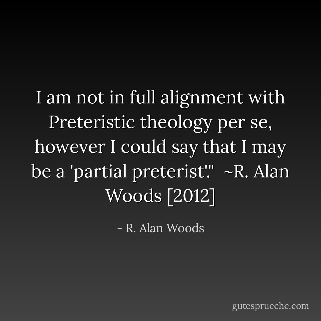 I am not in full alignment with Preteristic theology per se, however I could say that I may be a 'partial preterist'."<br /><br />~R. Alan Woods [2012] - R. Alan Woods