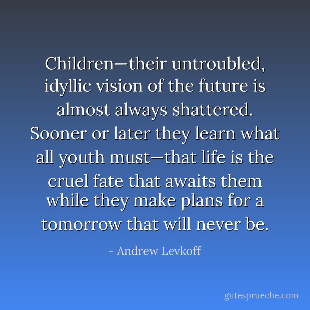 Children—their untroubled, idyllic vision of the future is almost always shattered. Sooner or later they learn what all youth must—that life is the cruel fate that awaits them while they make plans for a tomorrow that will never be. - Andrew Levkoff