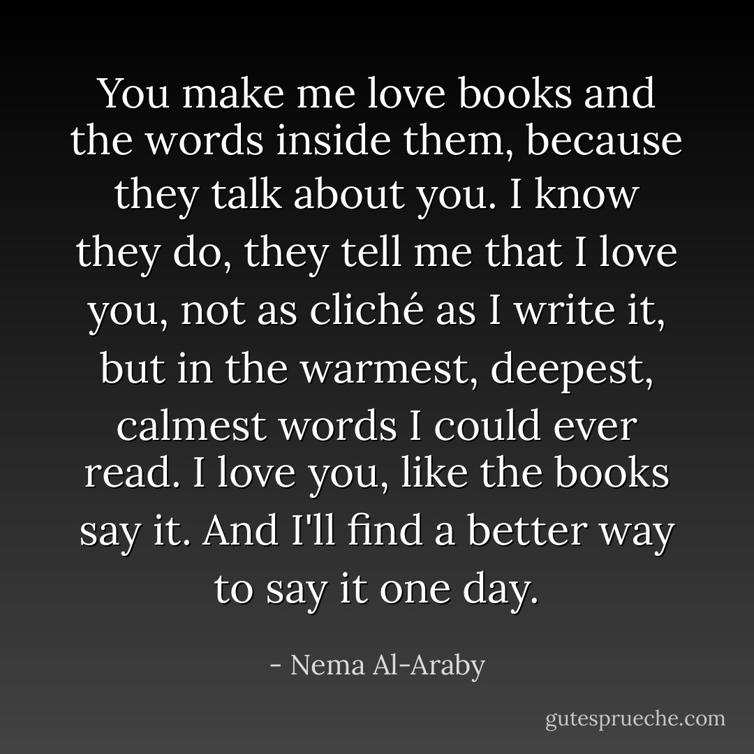 You make me love books and the words inside them, because they talk about you. I know they do, they tell me that I love you, not as cliché as I write it, but in the warmest, deepest, calmest words I could ever read. I love you, like the books say it. And I'll find a better way to say it one day. - Nema Al-Araby
