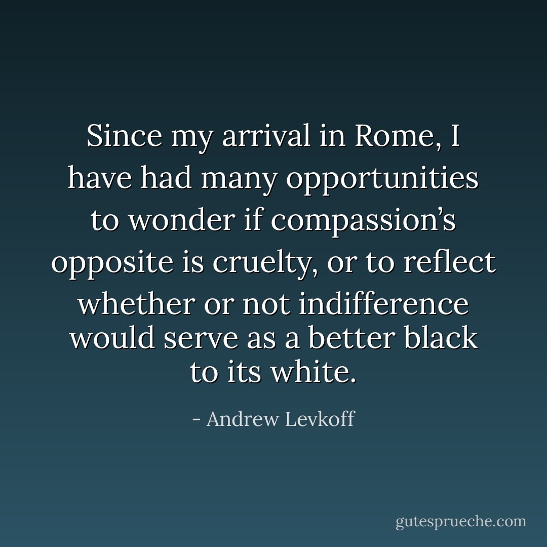 Since my arrival in Rome, I have had many opportunities to wonder if compassion’s opposite is cruelty, or to reflect whether or not indifference would serve as a better black to its white. - Andrew Levkoff
