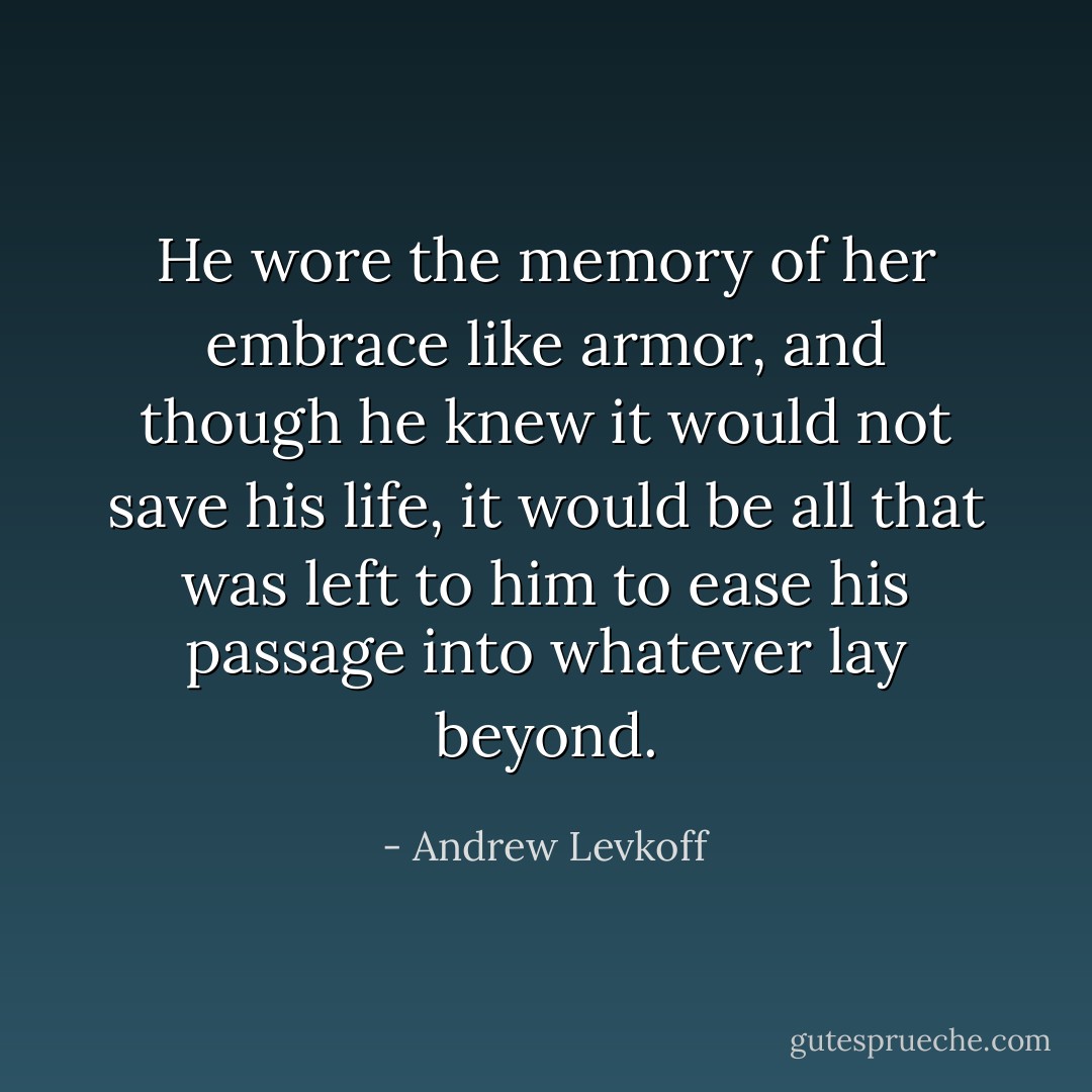 He wore the memory of her embrace like armor, and though he knew it would not save his life, it would be all that was left to him to ease his passage into whatever lay beyond. - Andrew Levkoff