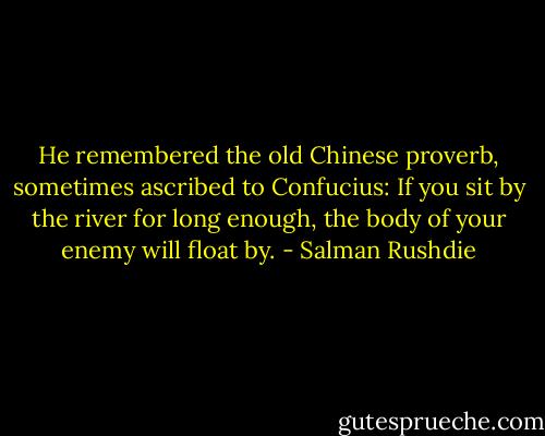 He remembered the old Chinese proverb, sometimes ascribed to Confucius: If you sit by the river for long enough, the body of your enemy will float by. - Salman Rushdie