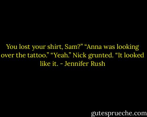 You lost your shirt, Sam?”<br />“Anna was looking over the tattoo.”<br />“Yeah.” Nick grunted. “It looked like it. - Jennifer Rush
