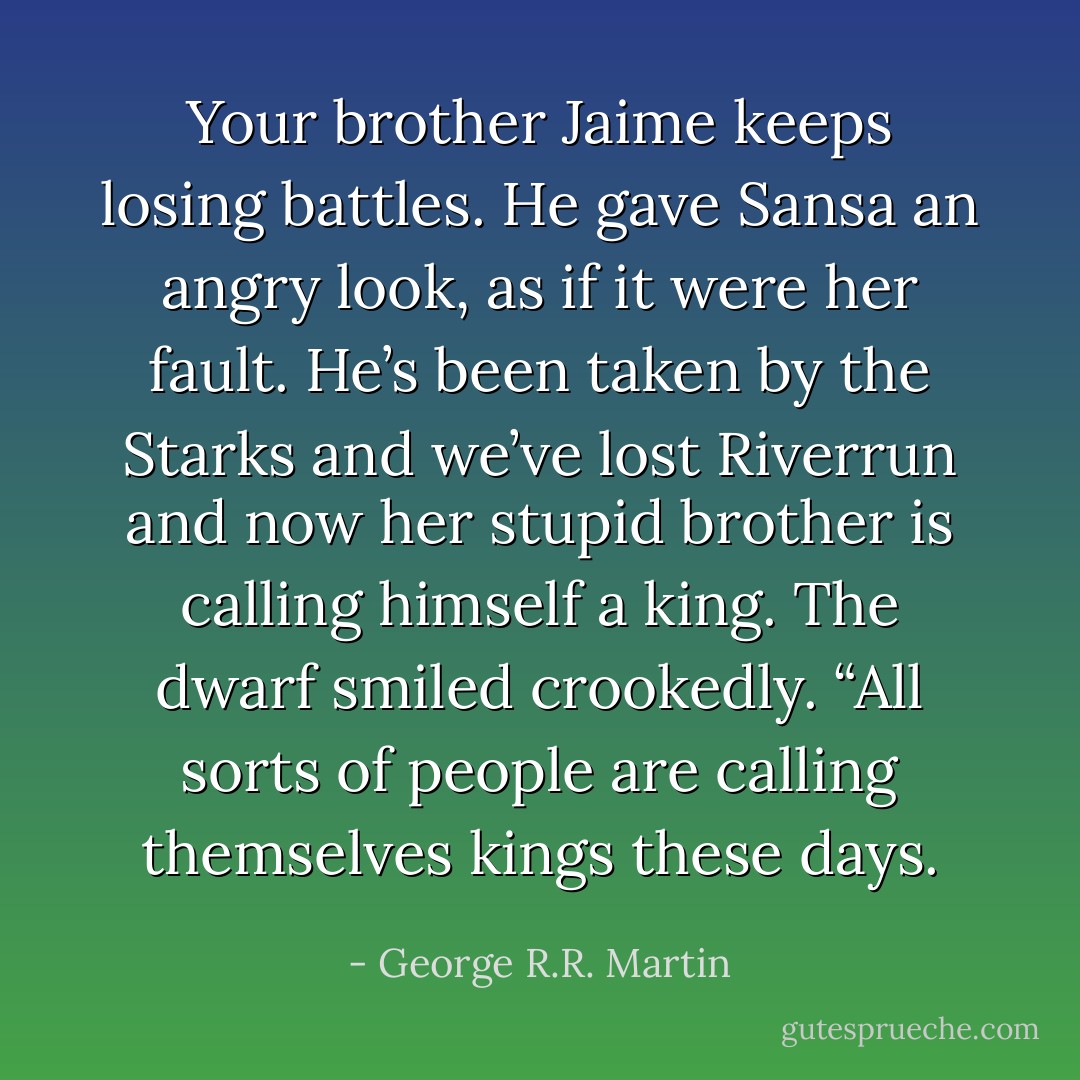 Your brother Jaime keeps losing battles. He gave Sansa an angry look, as if it were her fault. He’s been taken by the Starks and we’ve lost Riverrun and now her stupid brother is calling himself a king.<br />The dwarf smiled crookedly. “All sorts of people are calling themselves kings these days. - George R.R. Martin