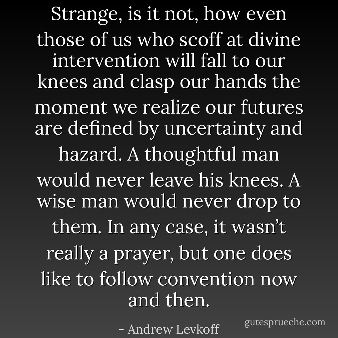 Strange, is it not, how even those of us who scoff at divine intervention will fall to our knees and clasp our hands the moment we realize our futures are defined by uncertainty and hazard. A thoughtful man would never leave his knees. A wise man would never drop to them. In any case, it wasn’t really a prayer, but one does like to follow convention now and then. - Andrew Levkoff