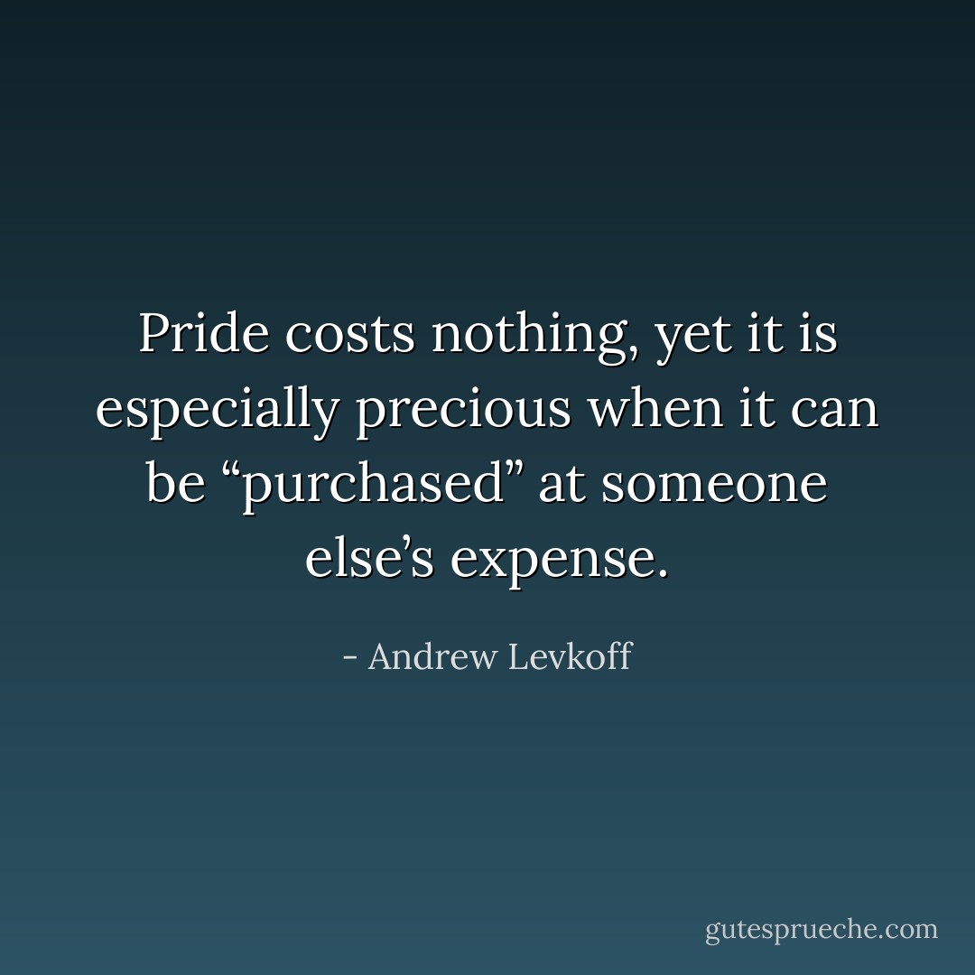 Pride costs nothing, yet it is especially precious when it can be “purchased” at someone else’s expense. - Andrew Levkoff