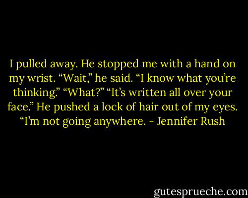 I pulled away. He stopped me with a hand on my wrist. “Wait,” he said. “I know what you’re thinking.”<br />“What?”<br />“It’s written all over your face.” He pushed a lock of hair out of my eyes. “I’m not going anywhere. - Jennifer Rush
