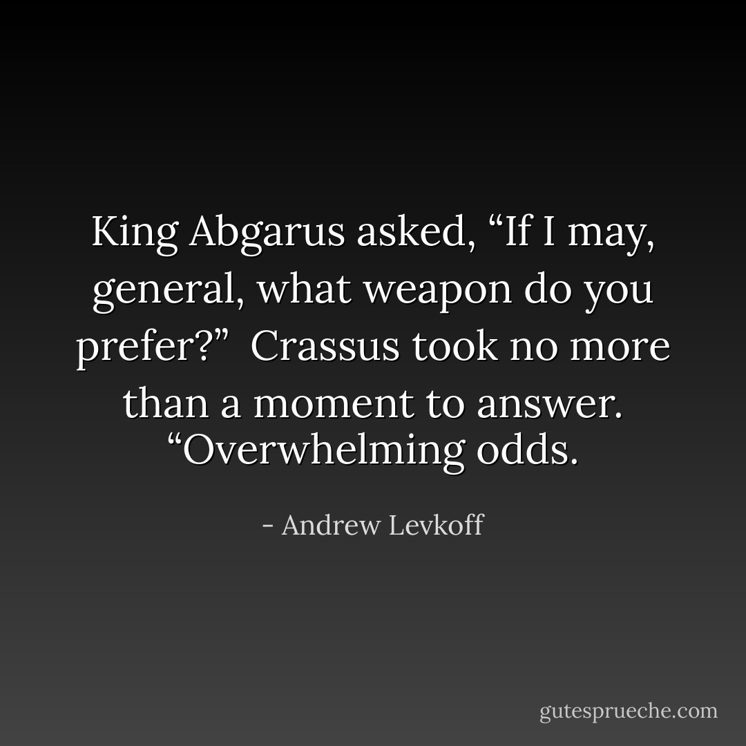 King Abgarus asked, “If I may, general, what weapon do you prefer?” <br />Crassus took no more than a moment to answer. “Overwhelming odds. - Andrew Levkoff