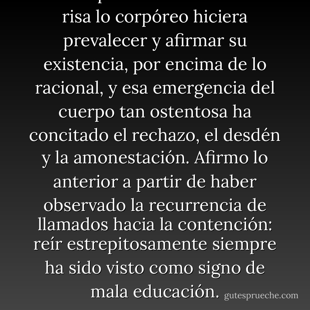 Parece que en los estallidos de risa lo corpóreo hiciera prevalecer y afirmar su existencia, por encima de lo racional, y esa emergencia del cuerpo tan ostentosa ha concitado el rechazo, el desdén y la amonestación. Afirmo lo anterior a partir de haber observado la recurrencia de llamados hacia la contención: reír estrepitosamente siempre ha sido visto como signo de mala educación. - Martha Elena Munguía Zatarain