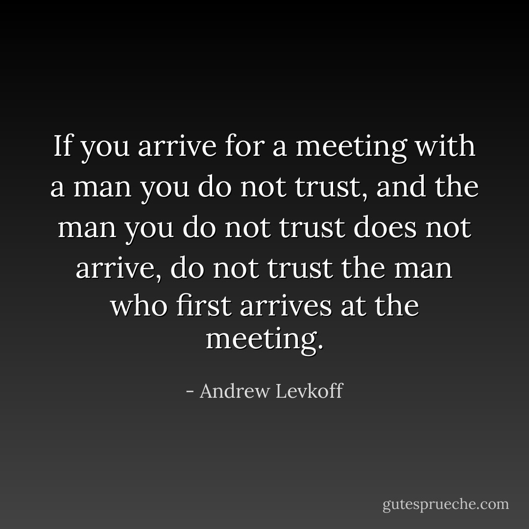 If you arrive for a meeting with a man you do not trust, and the man you do not trust does not arrive, do not trust the man who first arrives at the meeting. - Andrew Levkoff