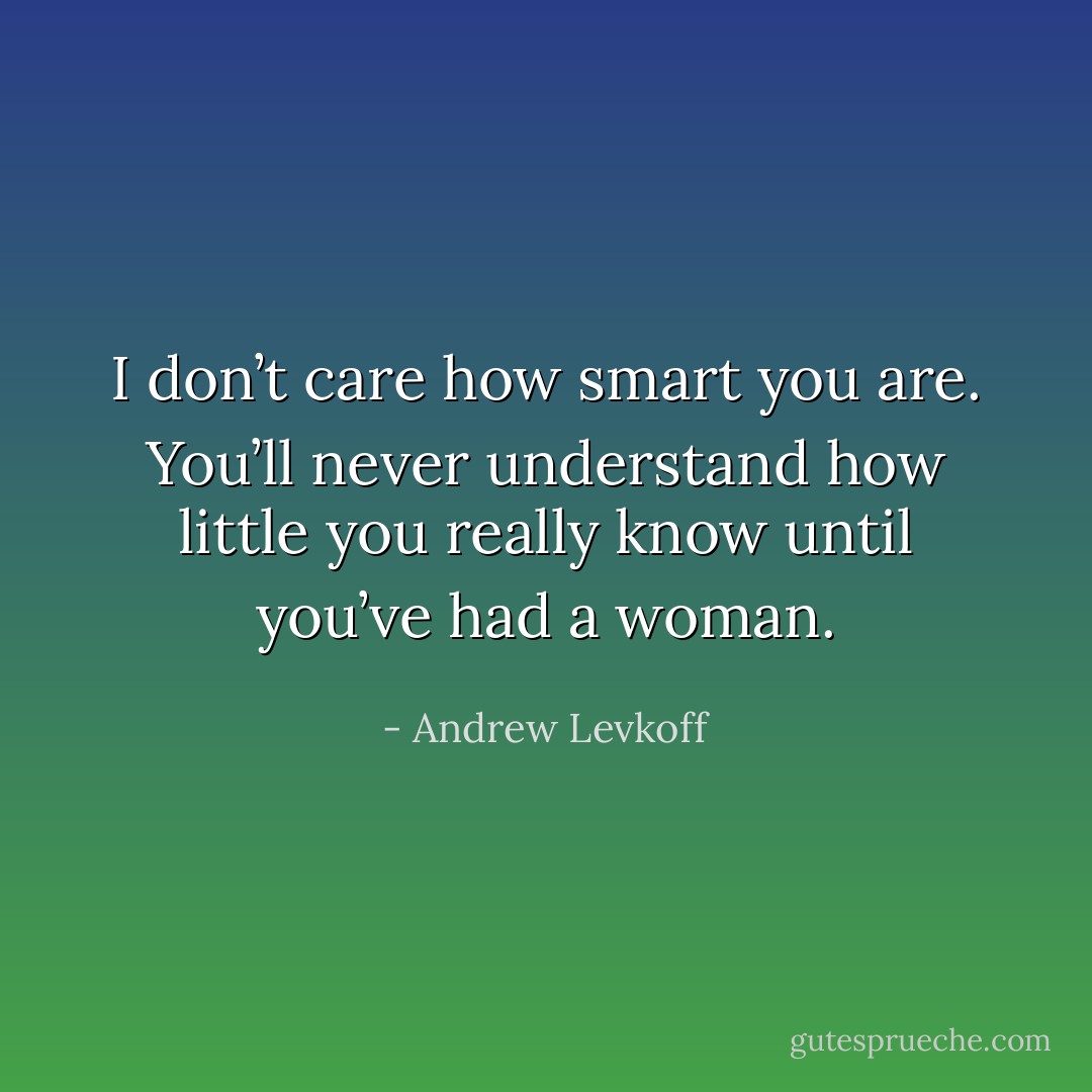 I don’t care how smart you are. You’ll never understand how little you really know until you’ve had a woman. - Andrew Levkoff
