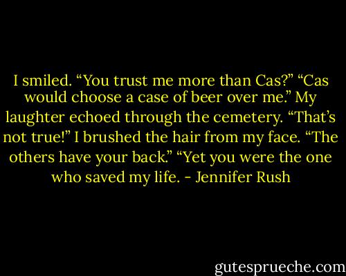 I smiled. “You trust me more than Cas?”<br />“Cas would choose a case of beer over me.”<br />My laughter echoed through the cemetery. “That’s not true!” I brushed the hair from my face. “The others have your back.”<br />“Yet you were the one who saved my life. - Jennifer Rush