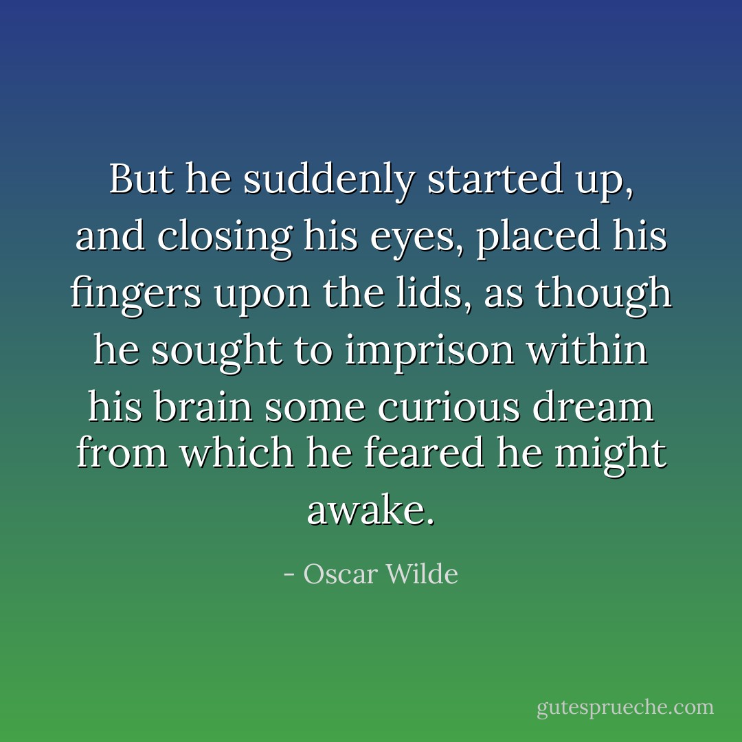 But he suddenly started up, and closing his eyes, placed his fingers upon the lids, as though he sought to imprison within his brain some curious dream from which he feared he might awake. - Oscar Wilde