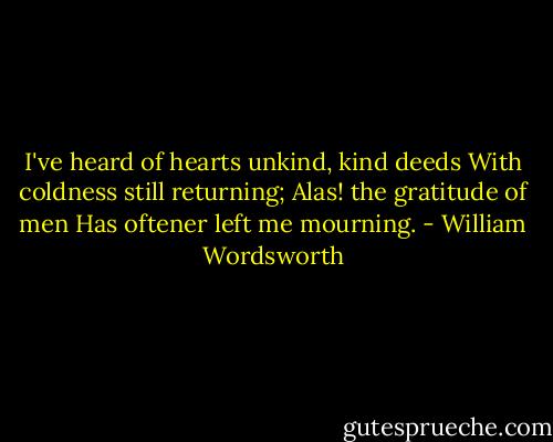 I've heard of hearts unkind, kind deeds<br />With coldness still returning;<br />Alas! the gratitude of men<br />Has oftener left me mourning. - William Wordsworth