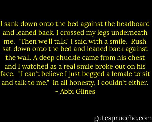 I sank down onto the bed against the headboard and leaned back. I crossed my legs underneath me.<br /><br />"Then we'll talk." I said with a smile.<br /><br />Rush sat down onto the bed and leaned back against the wall. A deep chuckle came from his chest and I watched as a real smile broke out on his face.<br /><br />"I can't believe I just begged a female to sit and talk to me."<br /><br />In all honesty, I couldn't either. - Abbi Glines