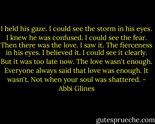 I held his gaze. I could see the storm in his eyes. I knew he was confused. I could see the fear. Then there was the love. I saw it. The fierceness in his eyes. I believed it. I could see it clearly. But it was too late now. The love wasn't enough. Everyone always said that love was enough. It wasn't. Not when your soul was shattered. - Abbi Glines
