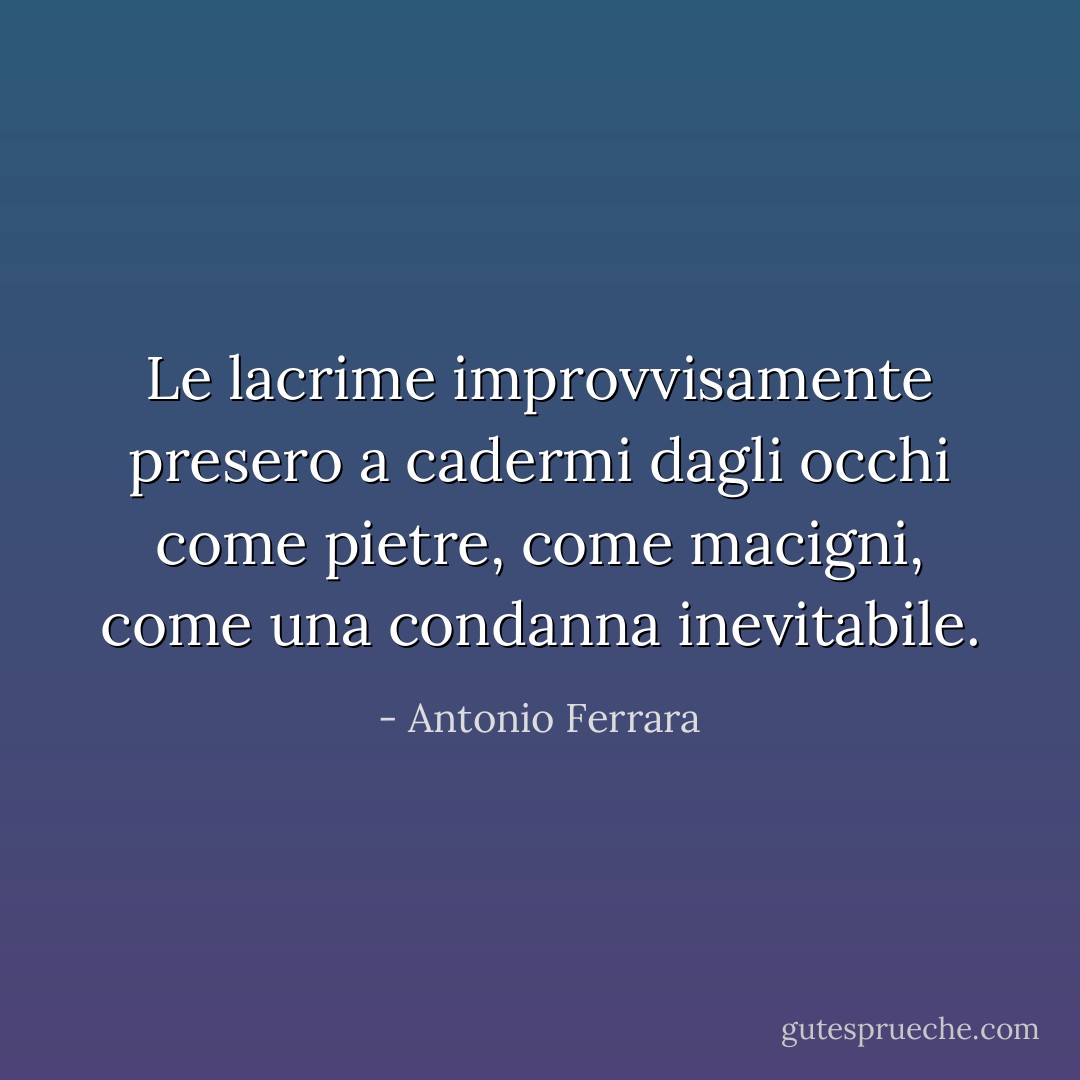 Le lacrime improvvisamente presero a cadermi dagli occhi come pietre, come macigni, come una condanna inevitabile. - Antonio Ferrara