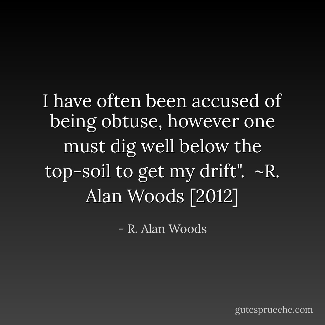I have often been accused of being obtuse, however one must dig well below the top-soil to get my drift".<br /><br />~R. Alan Woods [2012] - R. Alan Woods