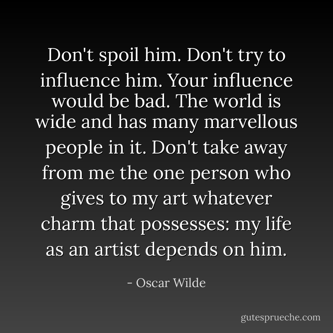 Don't spoil him. Don't try to influence him. Your influence would be bad. The world is wide and has many marvellous people in it. Don't take away from me the one person who gives to my art whatever charm that possesses: my life as an artist depends on him. - Oscar Wilde