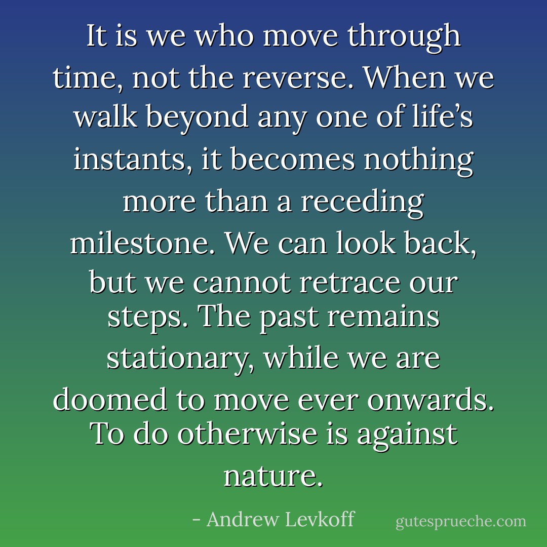 It is we who move through time, not the reverse. When we walk beyond any one of life’s instants, it becomes nothing more than a receding milestone. We can look back, but we cannot retrace our steps. The past remains stationary, while we are doomed to move ever onwards. To do otherwise is against nature. - Andrew Levkoff