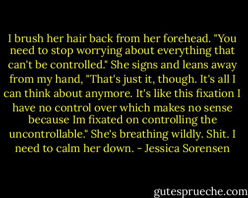 I brush her hair back from her forehead. "You need to stop worrying about everything that can't be controlled." She signs and leans away from my hand, "That's just it, though. It's all I can think about anymore. It's like this fixation I have no control over which makes no sense because Im fixated on controlling the uncontrollable." She's breathing wildly. Shit. I need to calm her down. - Jessica Sorensen