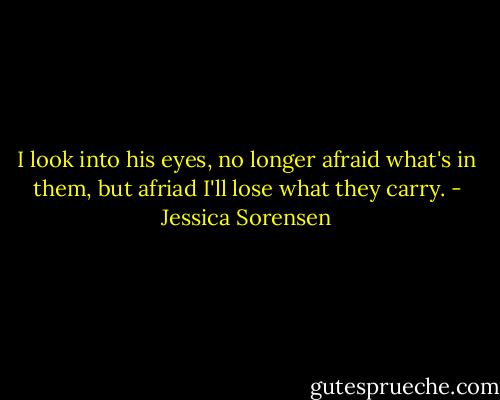 I look into his eyes, no longer afraid what's in them, but afriad I'll lose what they carry. - Jessica Sorensen