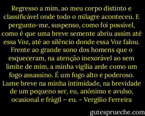 Regresso a mim, ao meu corpo distinto e classificável onde todo o milagre aconteceu. E pergunto-me, suspenso, como foi possível, como é que uma breve semente abriu assim até essa Voz, até ao silêncio donde essa Voz falou. Frente ao grande sono dos homens que o esqueceram, na atenção inexorável ao sem limite de mim, a minha vigília arde como um fogo assassino. É um fogo alto e poderoso. Lume breve na minha intimidade, na brevidade de um pequeno ser, eu, anónimo e avulso, ocasional e frágil – eu. - Vergílio Ferreira