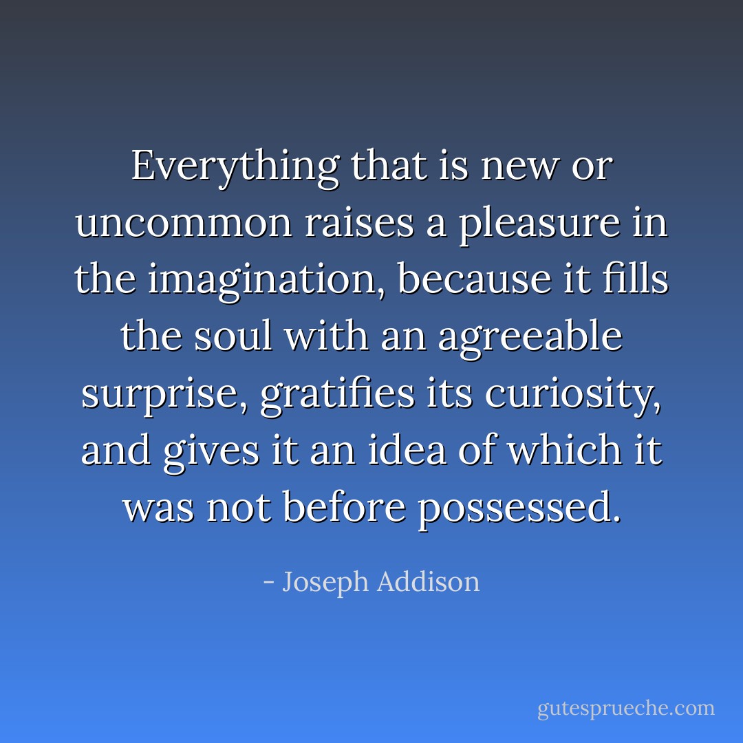 Everything that is new or uncommon raises a pleasure in the imagination, because it fills the soul with an agreeable surprise, gratifies its curiosity, and gives it an idea of which it was not before possessed. - Joseph Addison