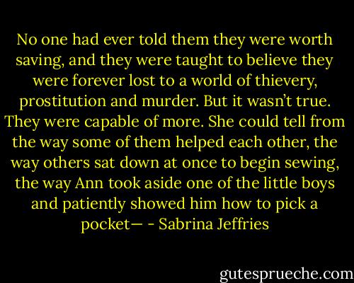 No one had ever told them they were worth saving, and they were taught to believe they were forever lost to a world of thievery, prostitution and murder. But it wasn’t true. They were capable of more. She could tell from the way some of them helped each other, the way others sat down at once to begin sewing, the way Ann took aside one of the little boys and patiently showed him how to pick a pocket— - Sabrina Jeffries