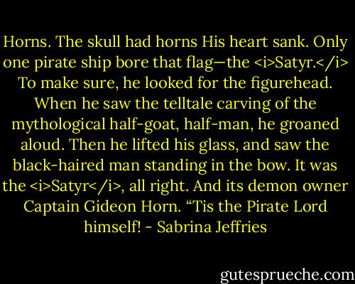 Horns. The skull had horns His heart sank. Only one pirate ship bore that flag—the <i>Satyr.</i><br />To make sure, he looked for the figurehead. When he saw the telltale carving of the mythological half-goat, half-man, he groaned aloud. Then he lifted his glass, and saw the black-haired man standing in the bow. It was the <i>Satyr</i>, all right. And its demon owner Captain Gideon Horn.<br />“Tis the Pirate Lord himself! - Sabrina Jeffries