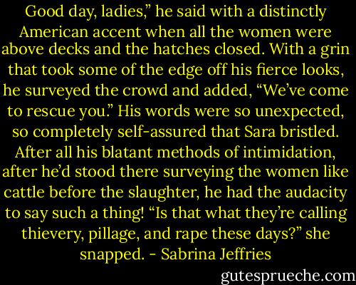 Good day, ladies,” he said with a distinctly American accent when all the women were above decks and the hatches closed. With a grin that took some of the edge off his fierce looks, he surveyed the crowd and added, “We’ve come to rescue you.”<br />His words were so unexpected, so completely self-assured that Sara bristled. After all his blatant methods of intimidation, after he’d stood there surveying the women like cattle before the slaughter, he had the audacity to say such a thing!<br />“Is that what they’re calling thievery, pillage, and rape these days?” she snapped. - Sabrina Jeffries