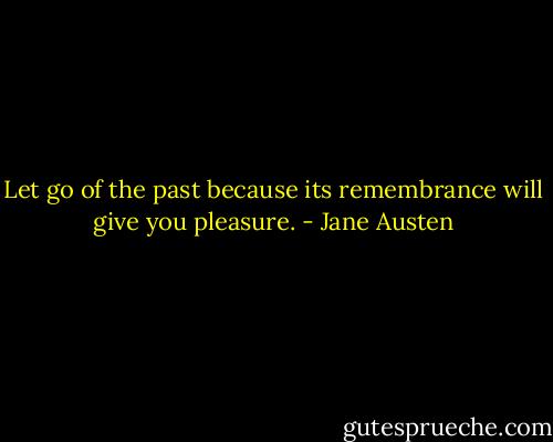 Let go of the past because its remembrance will give you pleasure. - Jane Austen