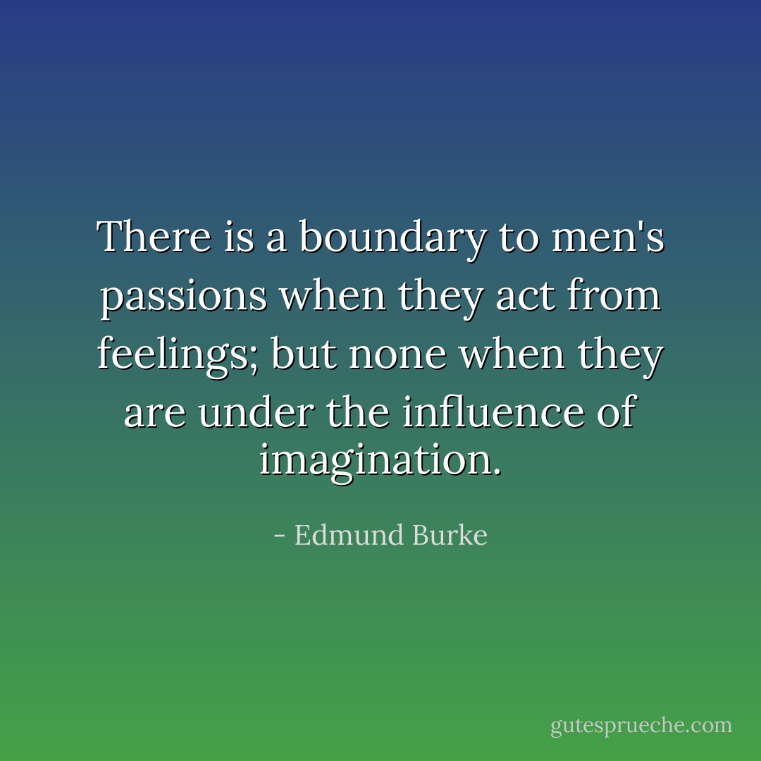 There is a boundary to men's passions when they act from feelings; but none when they are under the influence of imagination. - Edmund Burke