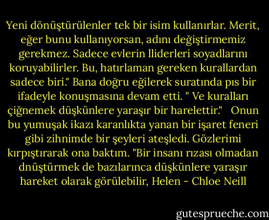 Yeni dönüştürülenler tek bir isim kullanırlar. Merit, eğer bunu kullanıyorsan, adını değiştirmemiz gerekmez. Sadece evlerin lliderleri soyadlarını koruyabilirler. Bu, hatırlaman gereken kurallardan sadece biri." Bana doğru eğilerek suratında pıs bir ifadeyle konuşmasına devam etti. " Ve kuralları çiğnemek düşkünlere yaraşır bir harelettir."<br /><br /> Onun bu yumuşak ikazı karanlıkta yanan bir işaret feneri gibi zihnimde bir şeyleri ateşledi. Gözlerimi kırpıştırarak ona baktım. "Bir insanı rızası olmadan dnüştürmek de bazılarınca düşkünlere yaraşır hareket olarak görülebilir, Helen - Chloe Neill