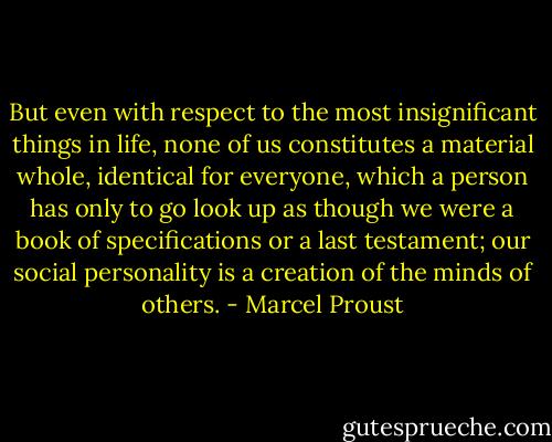 But even with respect to the most insignificant things in life, none of us constitutes a material whole, identical for everyone, which a person has only to go look up as though we were a book of specifications or a last testament; our social personality is a creation of the minds of others. - Marcel Proust