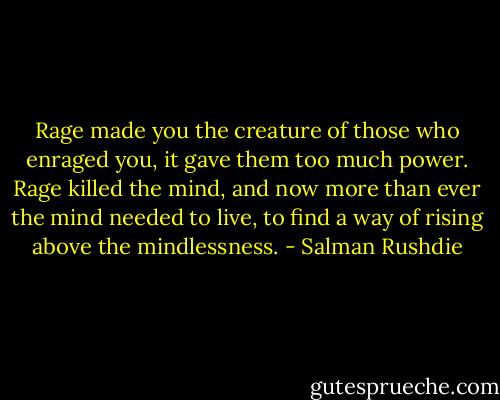 Rage made you the creature of those who enraged you, it gave them too much power. Rage killed the mind, and now more than ever the mind needed to live, to find a way of rising above the mindlessness. - Salman Rushdie