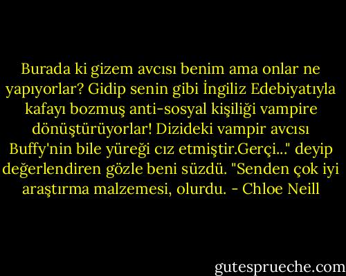 Burada ki gizem avcısı benim ama onlar ne yapıyorlar? Gidip senin gibi İngiliz Edebiyatıyla kafayı bozmuş anti-sosyal kişiliği vampire dönüştürüyorlar! Dizideki vampir avcısı Buffy'nin bile yüreği cız etmiştir.Gerçi..." deyip değerlendiren gözle beni süzdü. "Senden çok iyi araştırma malzemesi, olurdu. - Chloe Neill