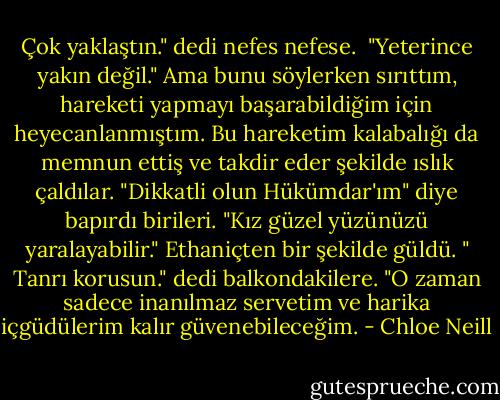 Çok yaklaştın." dedi nefes nefese.<br /> "Yeterince yakın değil." Ama bunu söylerken sırıttım, hareketi yapmayı başarabildiğim için heyecanlanmıştım. Bu hareketim kalabalığı da memnun ettiş ve takdir eder şekilde ıslık çaldılar. "Dikkatli olun Hükümdar'ım" diye bapırdı birileri. "Kız güzel yüzünüzü yaralayabilir."<br />Ethaniçten bir şekilde güldü. " Tanrı korusun." dedi balkondakilere. "O zaman sadece inanılmaz servetim ve harika içgüdülerim kalır güvenebileceğim. - Chloe Neill