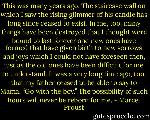 This was many years ago. The staircase wall on which I saw the rising glimmer of his candle has long since ceased to exist. In me, too, many things have been destroyed that I thought were bound to last forever and new ones have formed that have given birth to new sorrows and joys which I could not have foreseen then, just as the old ones have been difficult for me to understand. It was a very long time ago, too, that my father ceased to be able to say to Mama, “Go with the boy.” The possibility of such hours will never be reborn for me. - Marcel Proust