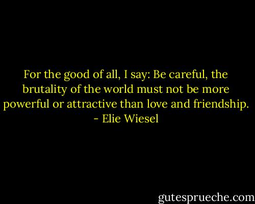 For the good of all, I say: Be careful, the brutality of the world must not be more powerful or attractive than love and friendship. - Elie Wiesel