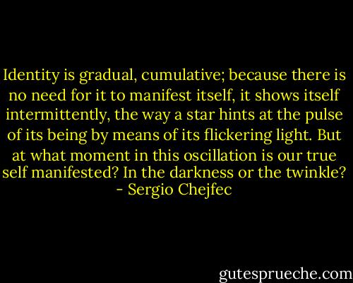 Identity is gradual, cumulative; because there is no need for it to manifest itself, it shows itself intermittently, the way a star hints at the pulse of its being by means of its flickering light. But at what moment in this oscillation is our true self manifested? In the darkness or the twinkle? - Sergio Chejfec