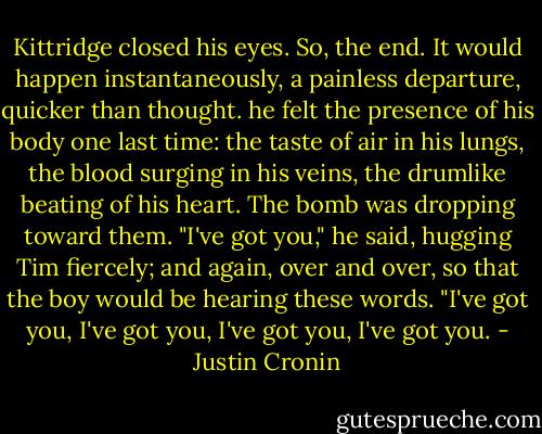 Kittridge closed his eyes. So, the end. It would happen instantaneously, a painless departure, quicker than thought. he felt the presence of his body one last time: the taste of air in his lungs, the blood surging in his veins, the drumlike beating of his heart. The bomb was dropping toward them.<br />"I've got you," he said, hugging Tim fiercely; and again, over and over, so that the boy would be hearing these words. "I've got you, I've got you, I've got you, I've got you. - Justin Cronin